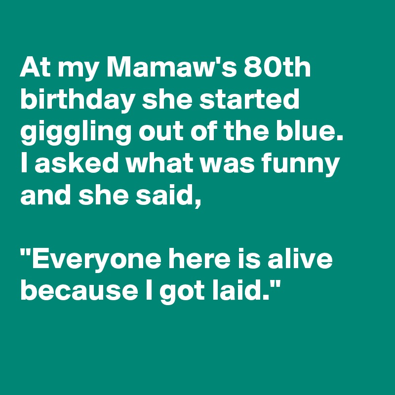 
At my Mamaw's 80th birthday she started giggling out of the blue.
I asked what was funny and she said,

"Everyone here is alive because I got laid."

