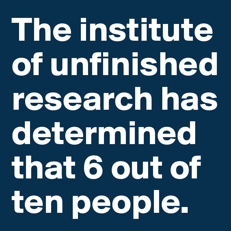 The institute of unfinished research has determined that 6 out of ten people.