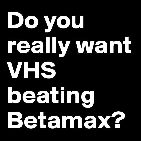 Do you really want VHS beating Betamax?