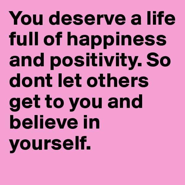 You deserve a life full of happiness and positivity. So dont let others get to you and believe in yourself.
