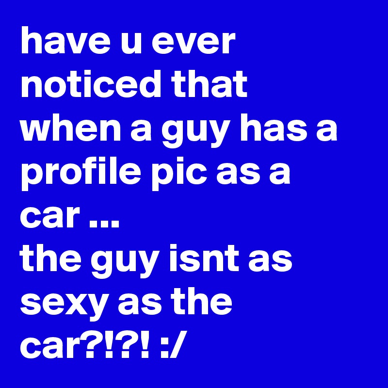 have u ever noticed that when a guy has a profile pic as a car ...
the guy isnt as sexy as the car?!?! :/