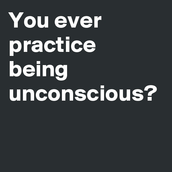 You ever practice being unconscious?