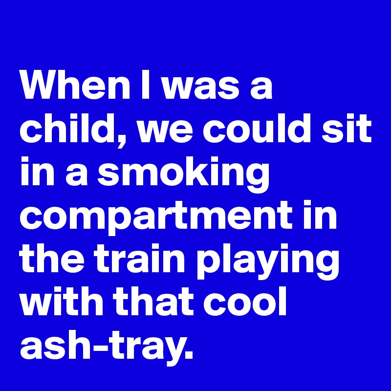 
When I was a child, we could sit in a smoking compartment in the train playing with that cool ash-tray.