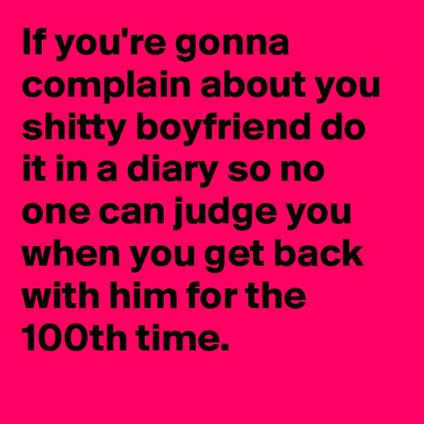 If you're gonna complain about you shitty boyfriend do it in a diary so no one can judge you when you get back with him for the 100th time.