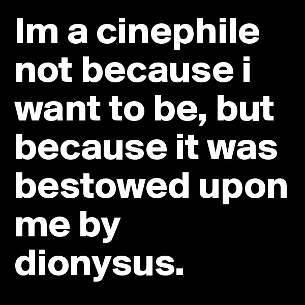 Im a cinephile not because i want to be, but because it was bestowed upon me by dionysus.