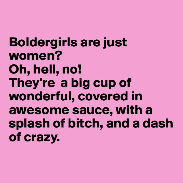 

Boldergirls are just 
women? 
Oh, hell, no! 
They're  a big cup of wonderful, covered in awesome sauce, with a splash of bitch, and a dash of crazy.

