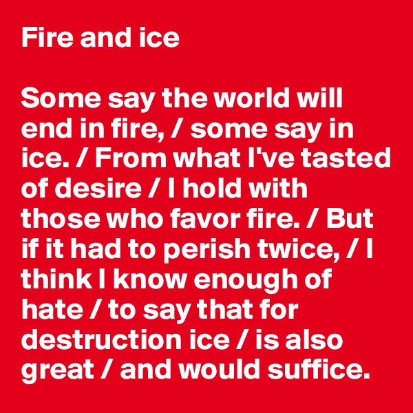 Fire and ice

Some say the world will end in fire, / some say in ice. / From what I've tasted of desire / I hold with those who favor fire. / But if it had to perish twice, / I think I know enough of hate / to say that for destruction ice / is also great / and would suffice.