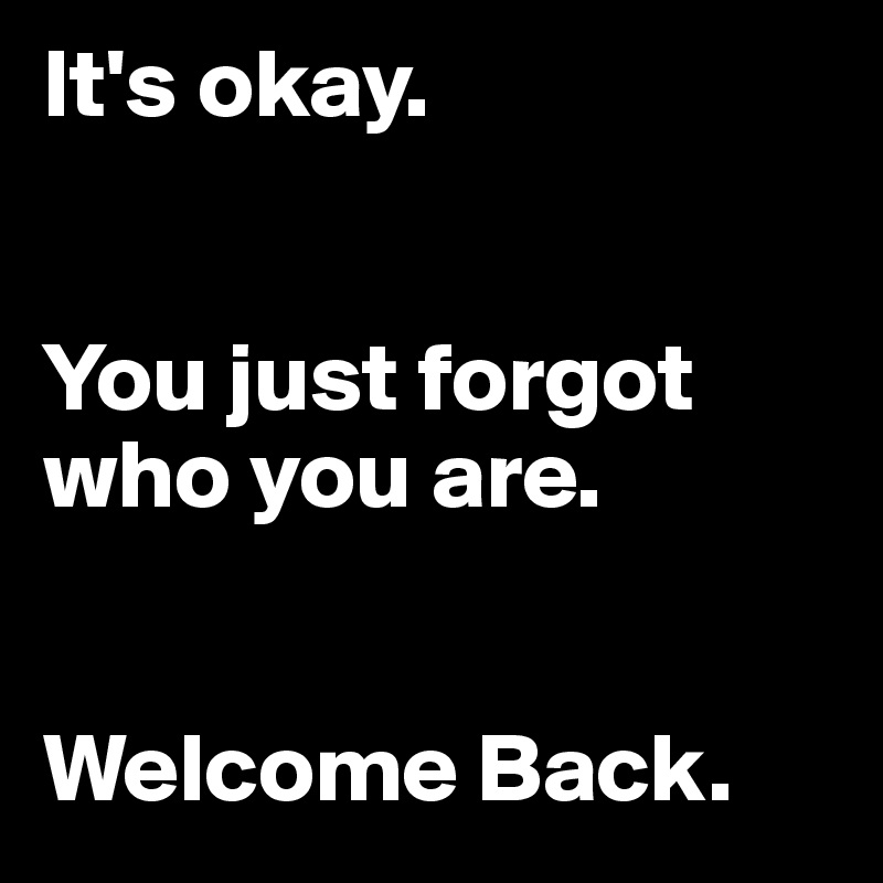 It's okay. 


You just forgot who you are. 


Welcome Back. 