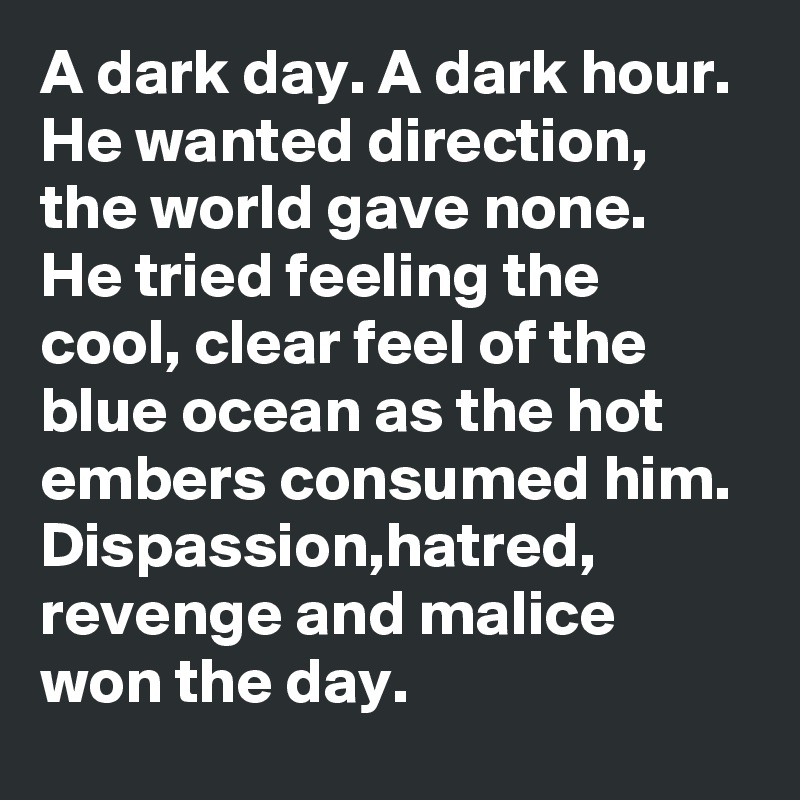 A dark day. A dark hour. He wanted direction, the world gave none. He tried feeling the cool, clear feel of the blue ocean as the hot embers consumed him. Dispassion,hatred, revenge and malice won the day. 