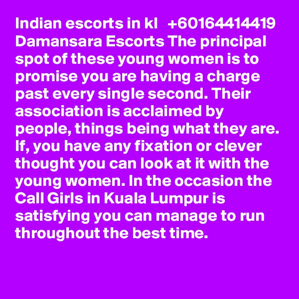 Indian escorts in kl   +60164414419  Damansara Escorts The principal spot of these young women is to promise you are having a charge past every single second. Their association is acclaimed by people, things being what they are. If, you have any fixation or clever thought you can look at it with the young women. In the occasion the Call Girls in Kuala Lumpur is satisfying you can manage to run throughout the best time.
