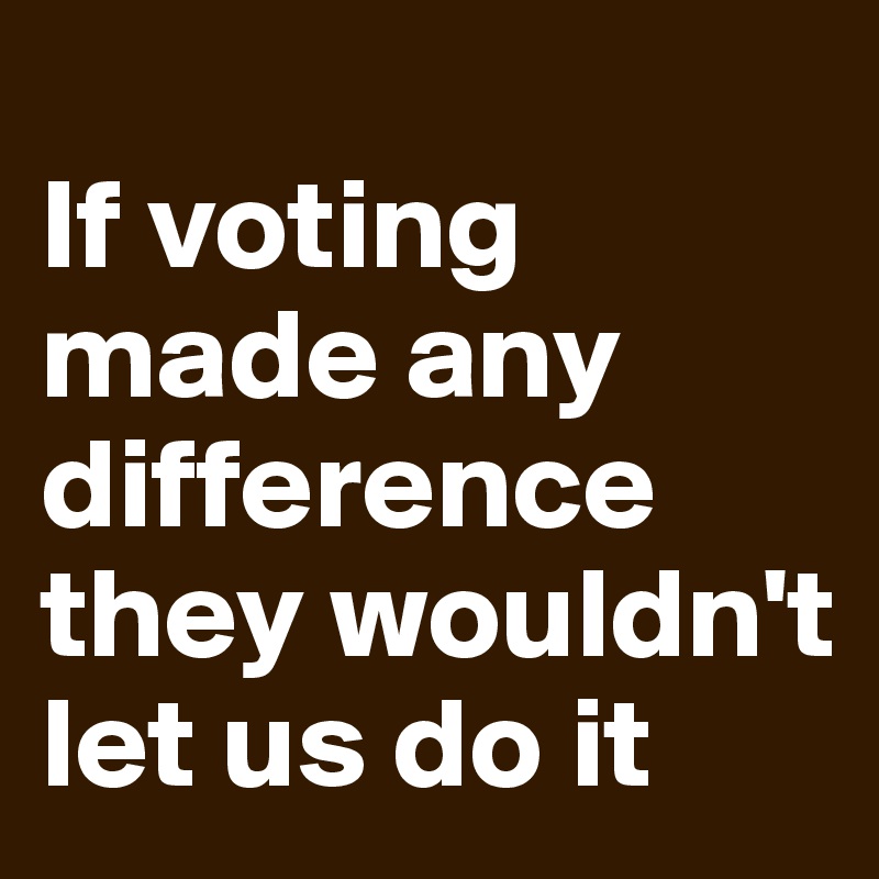 
If voting made any difference they wouldn't let us do it