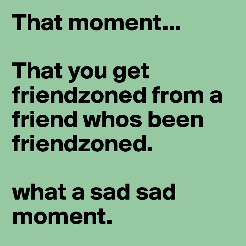 That moment...

That you get friendzoned from a friend whos been friendzoned.

what a sad sad moment.