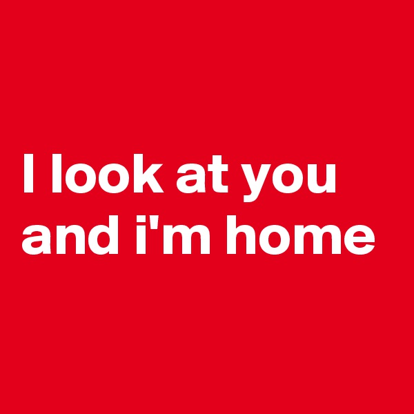 

I look at you 
and i'm home

