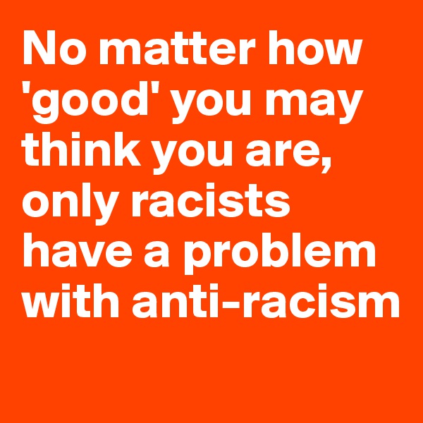 No matter how 'good' you may think you are, only racists  have a problem with anti-racism
