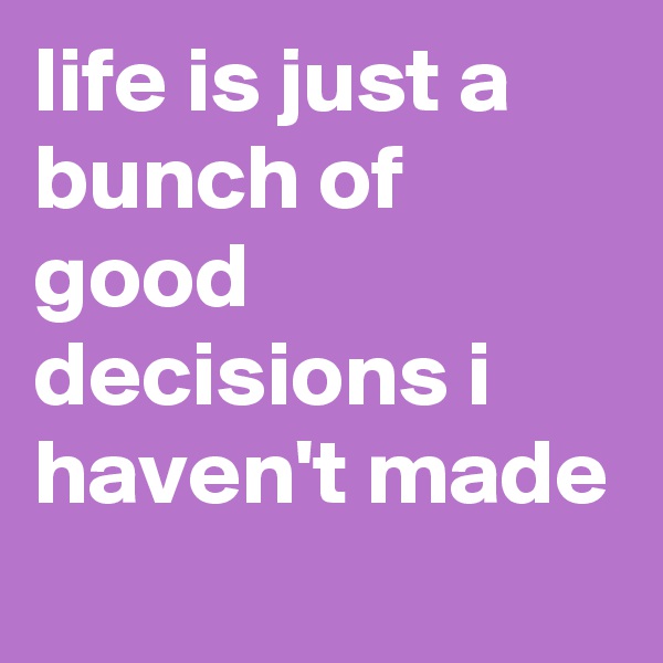life is just a bunch of good decisions i haven't made
