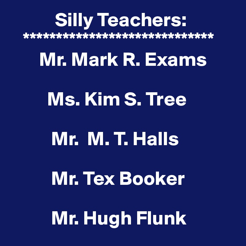            Silly Teachers:
   *****************************
       Mr. Mark R. Exams

         Ms. Kim S. Tree

          Mr.  M. T. Halls

          Mr. Tex Booker

          Mr. Hugh Flunk