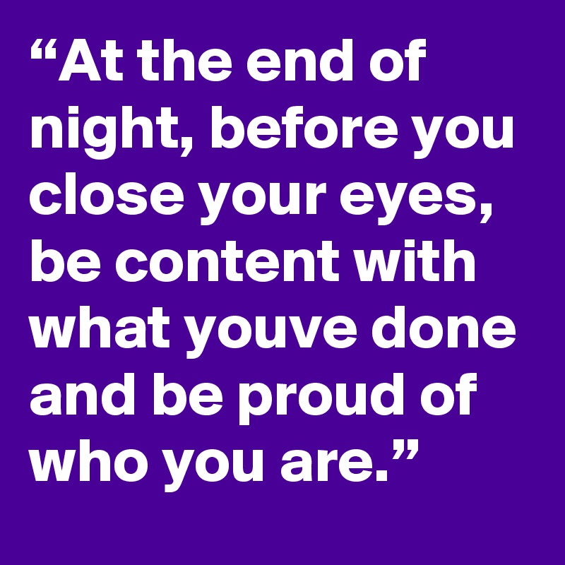 “At the end of night, before you close your eyes, be content with what youve done and be proud of who you are.”