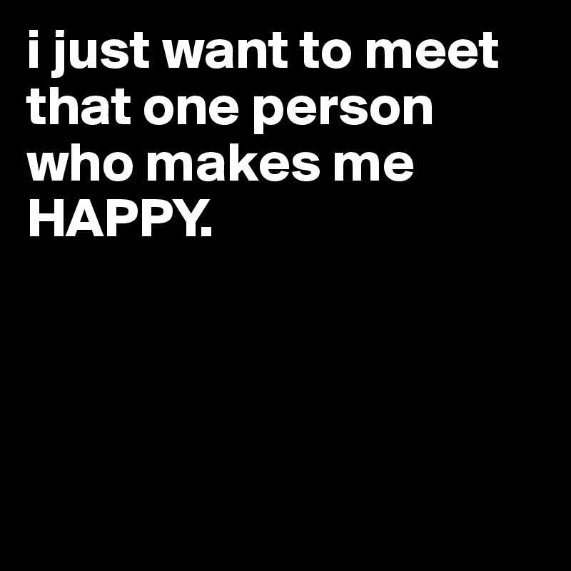 i just want to meet that one person who makes me HAPPY.




