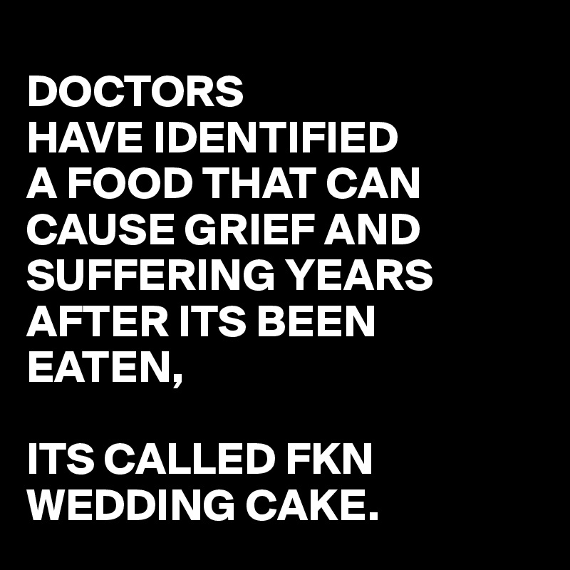 
DOCTORS
HAVE IDENTIFIED
A FOOD THAT CAN CAUSE GRIEF AND SUFFERING YEARS AFTER ITS BEEN EATEN,

ITS CALLED FKN
WEDDING CAKE.