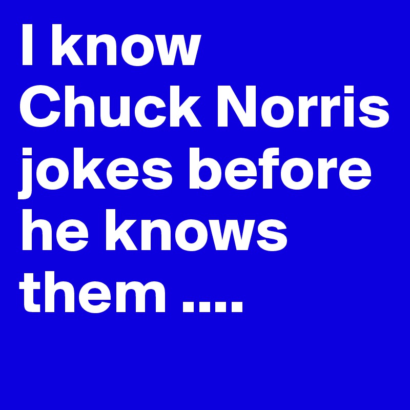 I know Chuck Norris jokes before he knows them ....