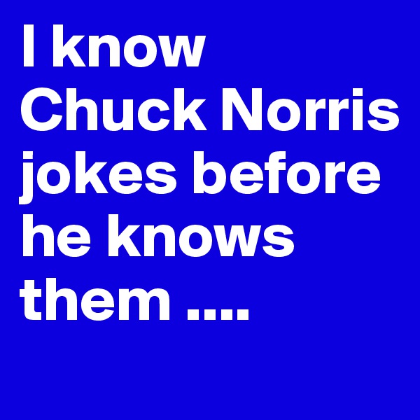 I know Chuck Norris jokes before he knows them ....