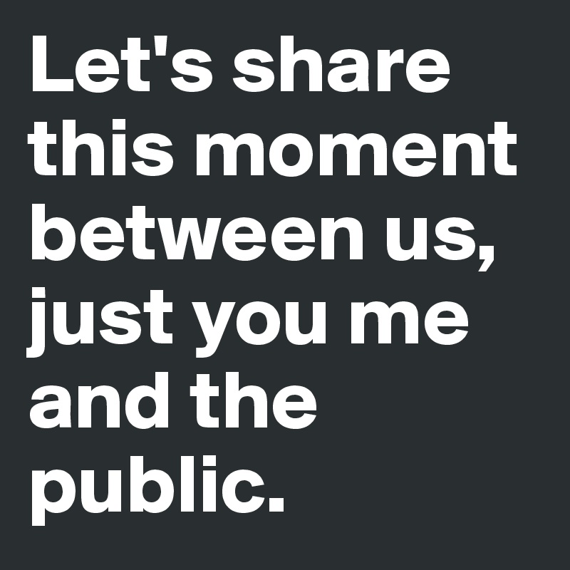 Let's share this moment between us, just you me and the public.