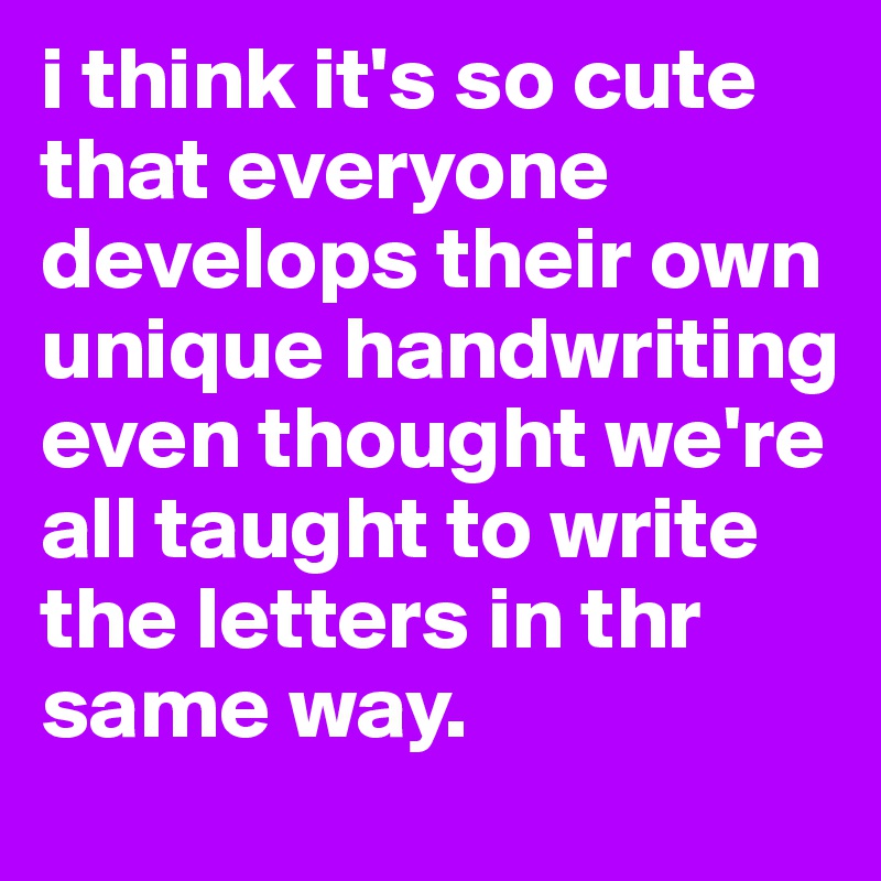 i think it's so cute that everyone develops their own unique handwriting even thought we're all taught to write the letters in thr same way.
