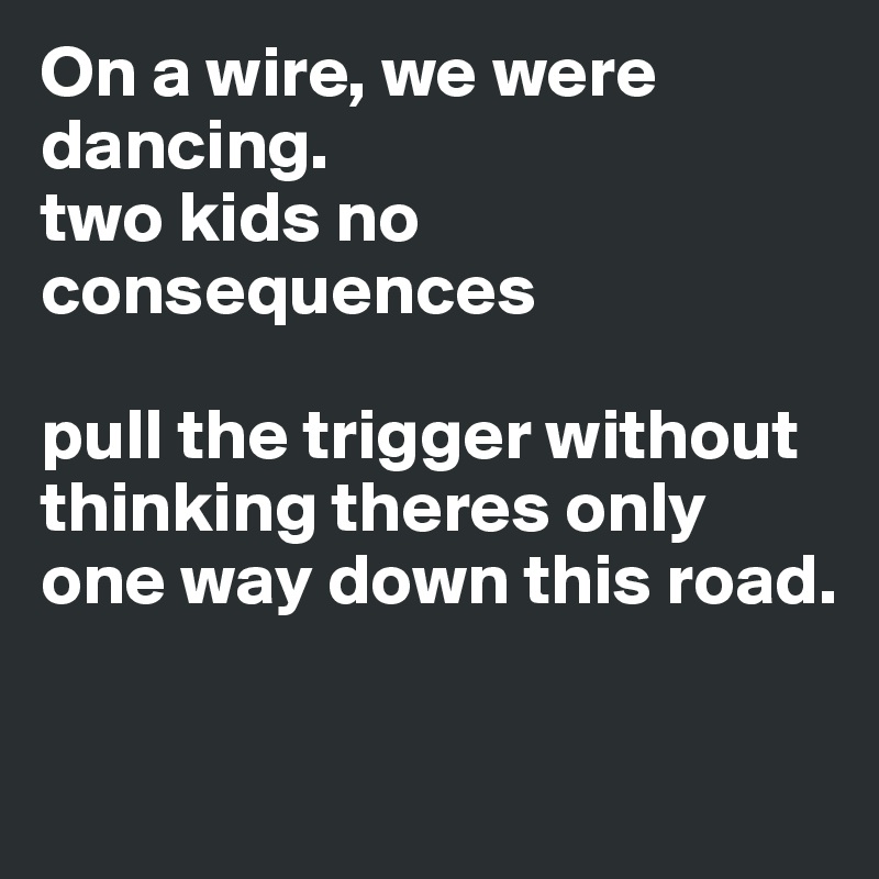 On a wire, we were dancing. 
two kids no consequences 

pull the trigger without thinking theres only one way down this road. 

