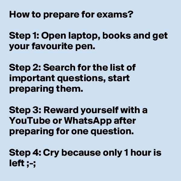 How to prepare for exams?

Step 1: Open laptop, books and get your favourite pen.

Step 2: Search for the list of important questions, start preparing them.

Step 3: Reward yourself with a YouTube or WhatsApp after preparing for one question.

Step 4: Cry because only 1 hour is left ;-;