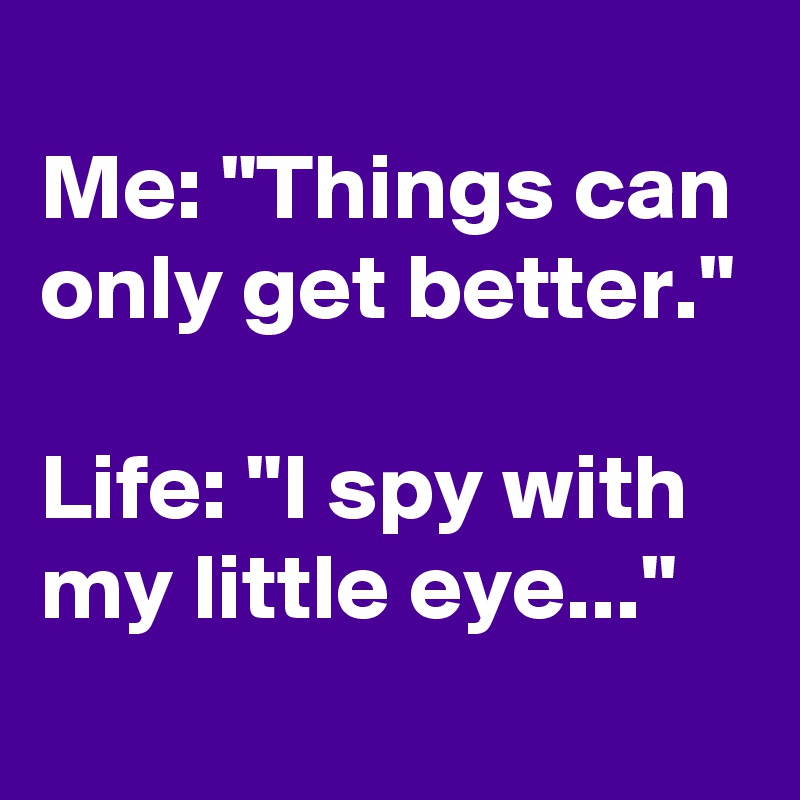 
Me: "Things can only get better."

Life: "I spy with my little eye..."
