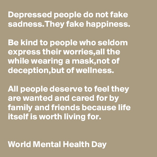 Depressed people do not fake sadness.They fake happiness.

Be kind to people who seldom express their worries,all the 
while wearing a mask,not of deception,but of wellness.

All people deserve to feel they 
are wanted and cared for by 
family and friends because life itself is worth living for.


World Mental Health Day