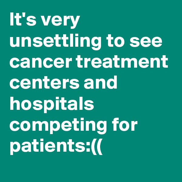 It's very unsettling to see cancer treatment centers and hospitals competing for patients:((