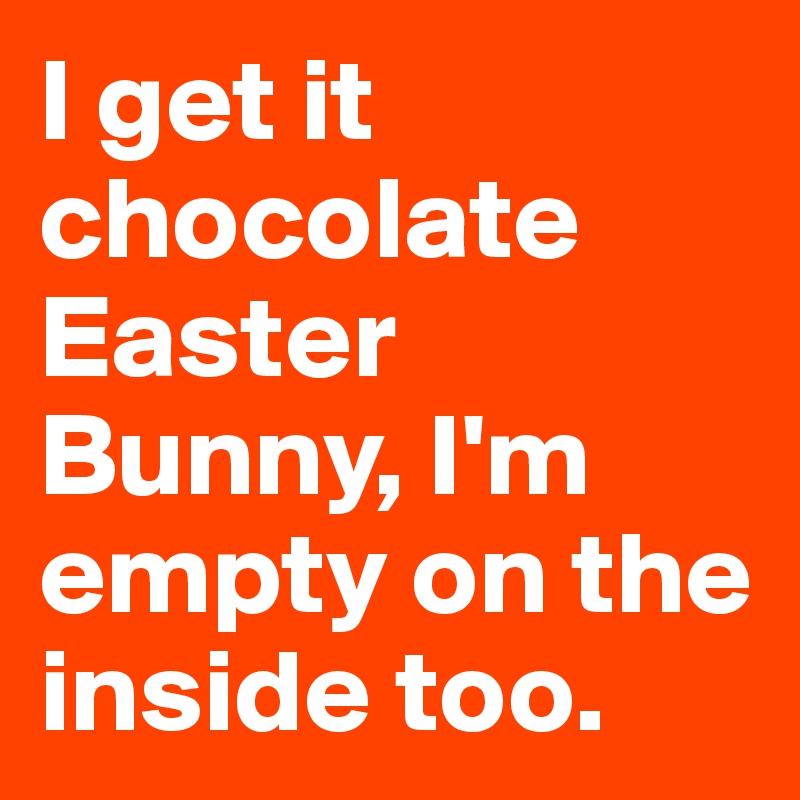 I get it chocolate Easter Bunny, I'm empty on the inside too.