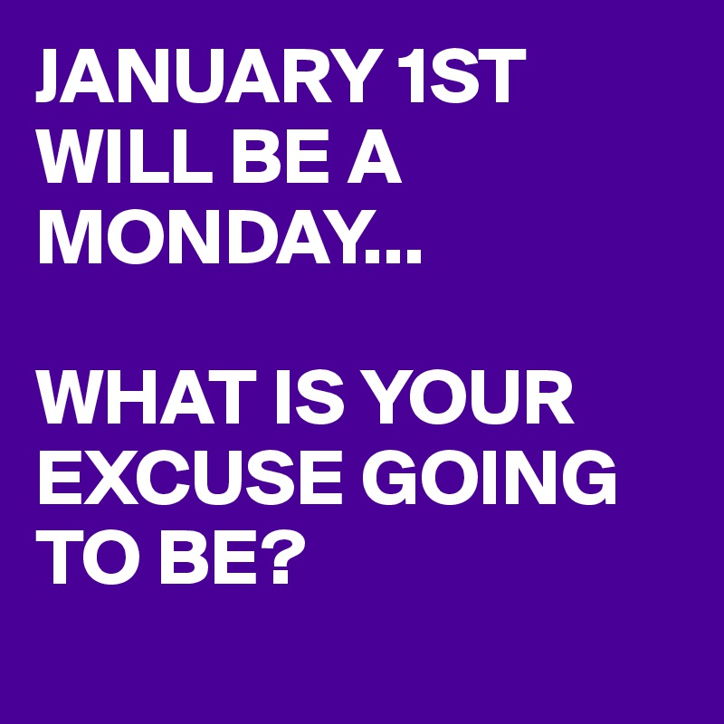 JANUARY 1ST WILL BE A MONDAY... 

WHAT IS YOUR EXCUSE GOING TO BE?
