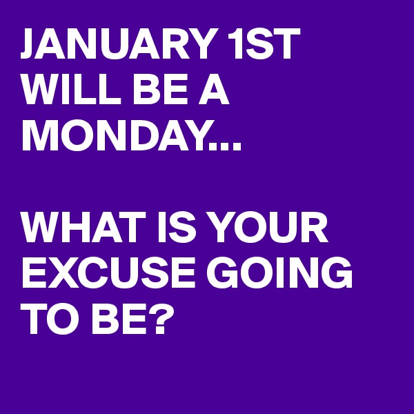 JANUARY 1ST WILL BE A MONDAY... 

WHAT IS YOUR EXCUSE GOING TO BE?
