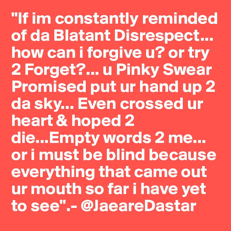 "If im constantly reminded of da Blatant Disrespect... how can i forgive u? or try 2 Forget?... u Pinky Swear Promised put ur hand up 2 da sky... Even crossed ur heart & hoped 2 die...Empty words 2 me... or i must be blind because everything that came out ur mouth so far i have yet to see".- @JaeareDastar 