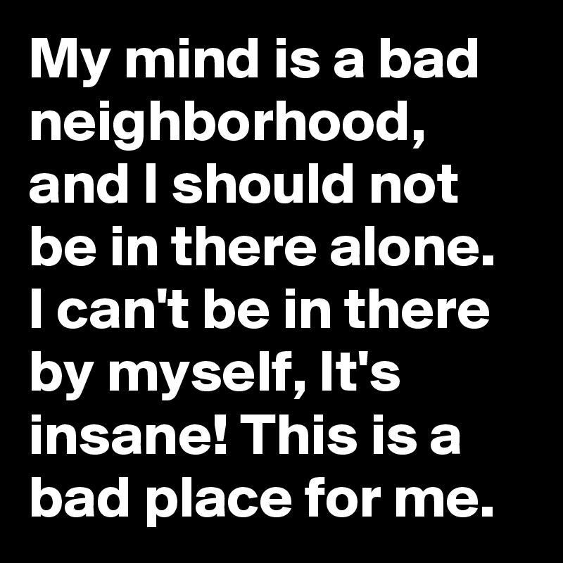 My mind is a bad neighborhood, and I should not be in there alone. I can't be in there by myself, It's insane! This is a bad place for me.