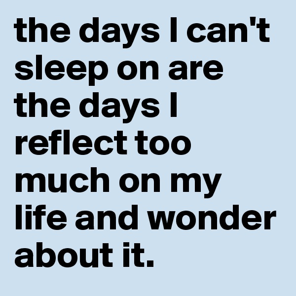 the days I can't sleep on are the days I reflect too much on my life and wonder about it.