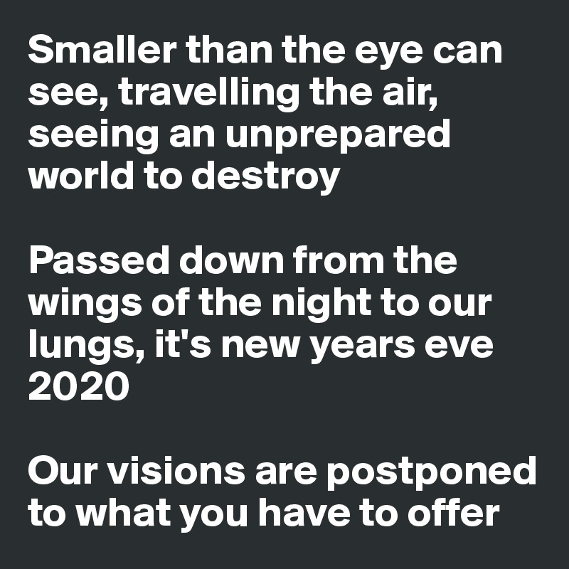 Smaller than the eye can see, travelling the air, seeing an unprepared world to destroy 

Passed down from the wings of the night to our lungs, it's new years eve 2020 

Our visions are postponed to what you have to offer 