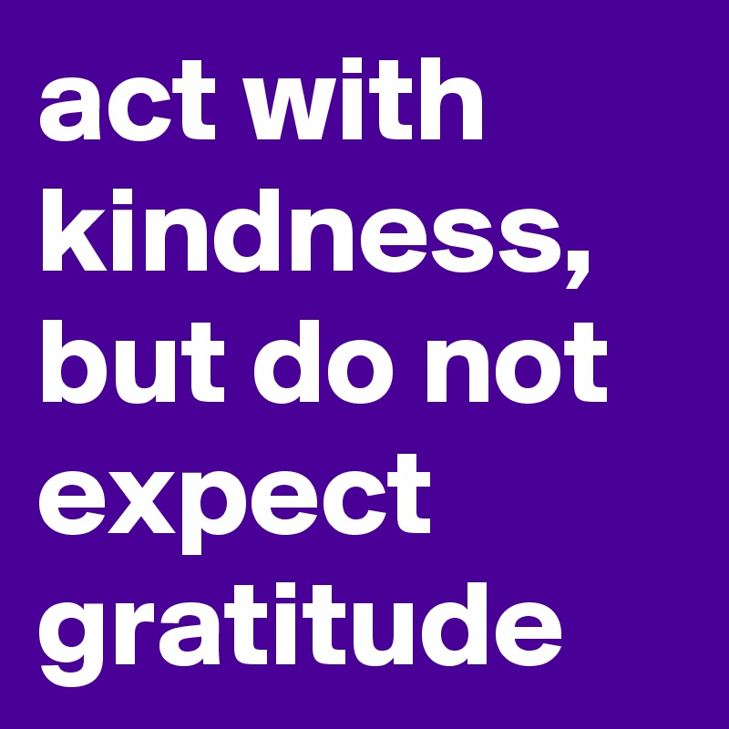 act with kindness, but do not expect gratitude