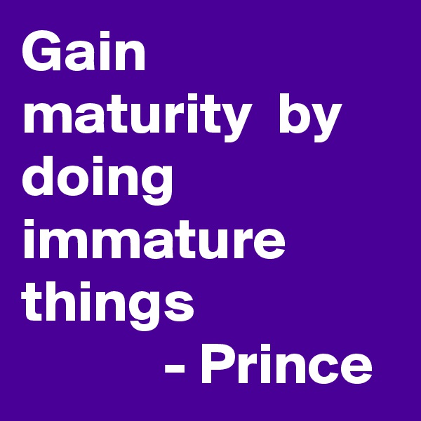 Gain maturity  by doing immature things 
            - Prince