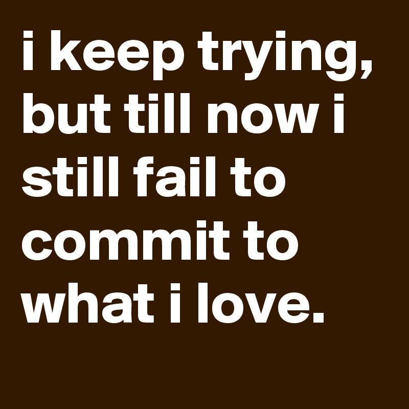 i keep trying, but till now i still fail to commit to what i love. 