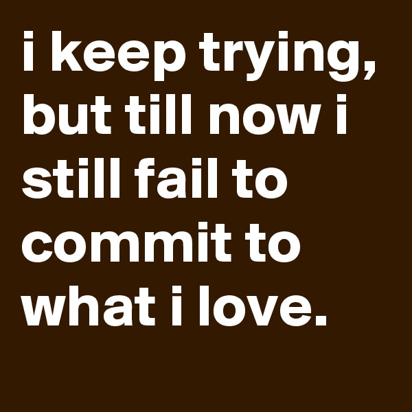 i keep trying, but till now i still fail to commit to what i love. 