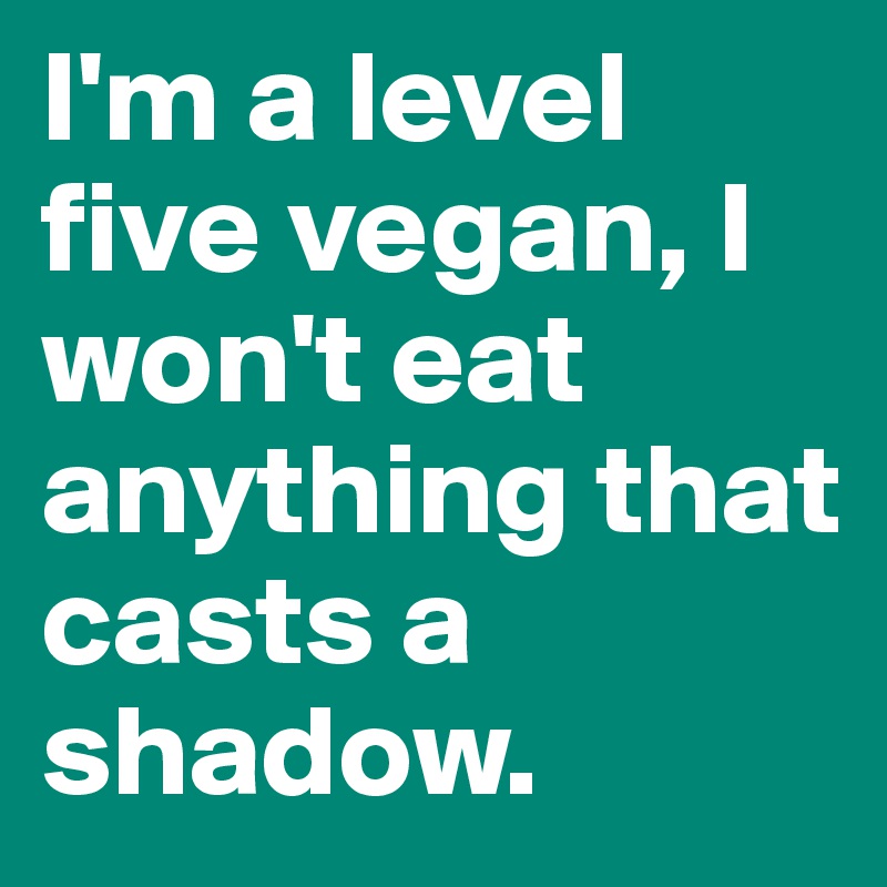 I'm a level five vegan, I won't eat anything that casts a shadow.