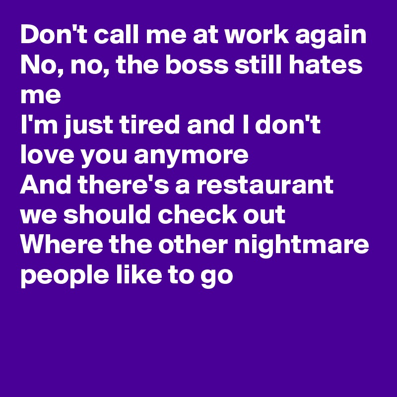 Don't call me at work again
No, no, the boss still hates me
I'm just tired and I don't love you anymore
And there's a restaurant we should check out 
Where the other nightmare people like to go
