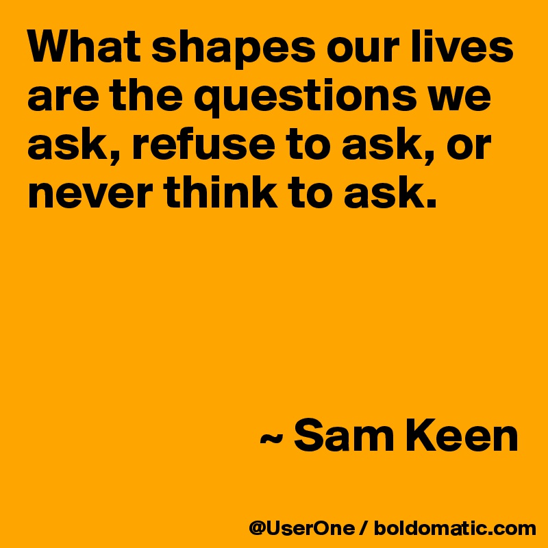 What shapes our lives are the questions we ask, refuse to ask, or never think to ask.




                        ~ Sam Keen