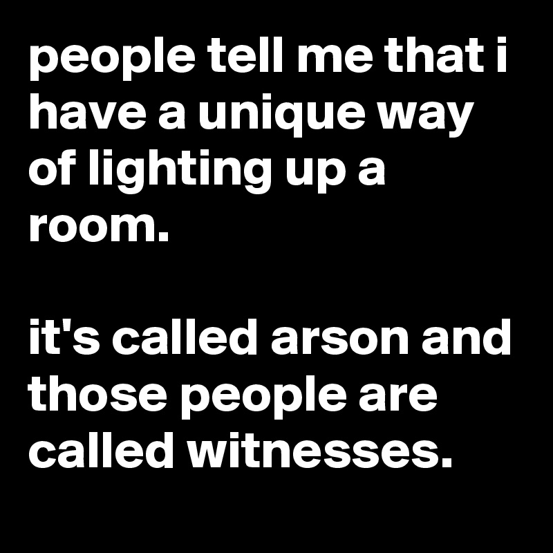 people tell me that i have a unique way of lighting up a room.

it's called arson and those people are called witnesses.