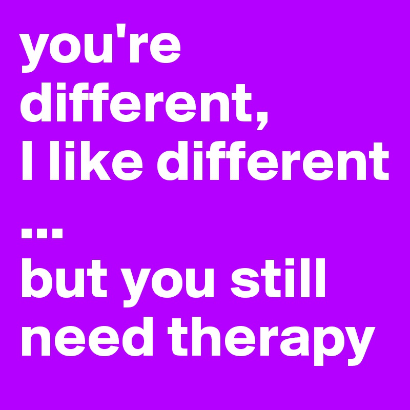 you're different,
I like different
...
but you still need therapy