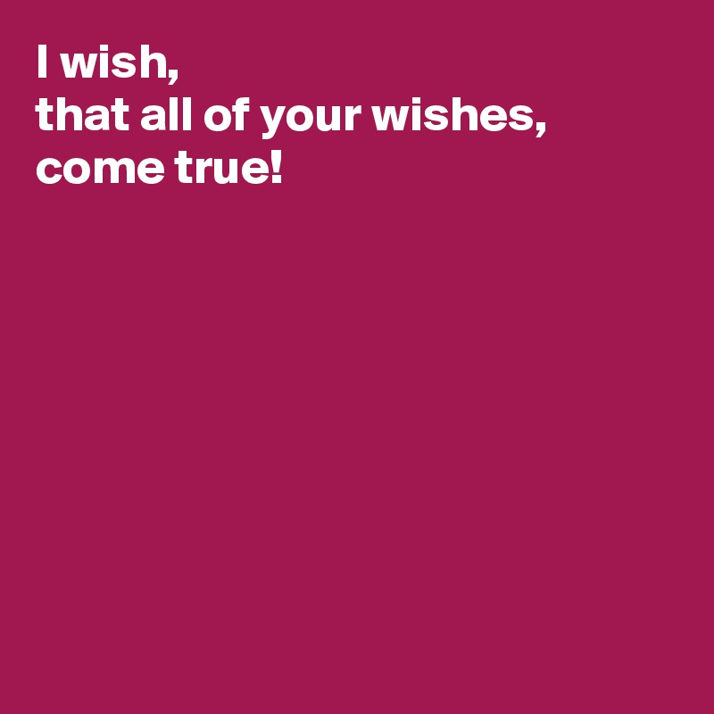 I wish, 
that all of your wishes, come true! 








