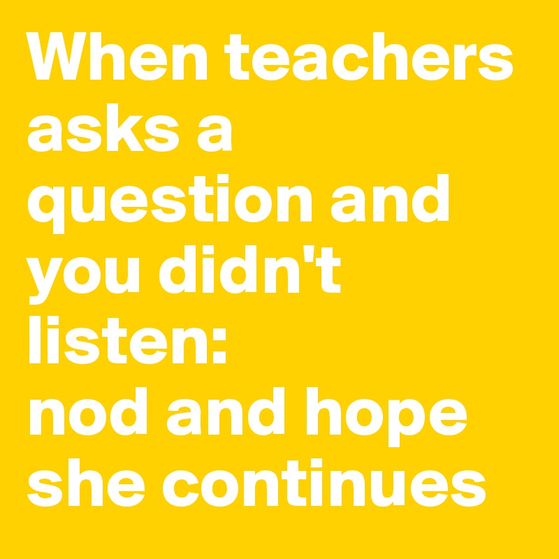 When teachers asks a question and you didn't listen:
nod and hope she continues